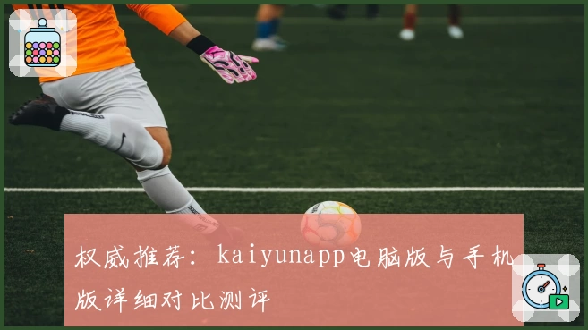 权威推荐:kaiyunapp电脑版与手机版详细对比测评