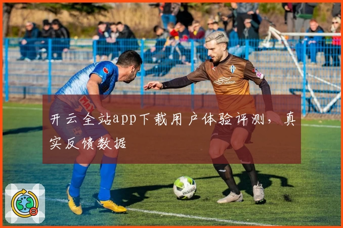 开云全站app下载用户体验评测，真实反馈数据