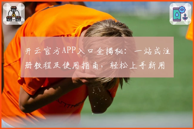 开云官方APP入口全揭秘：一站式注册教程及使用指南，轻松上手新用户必读