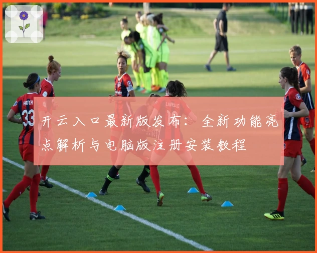 开云入口最新版发布:全新功能亮点解析与电脑版注册安装教程