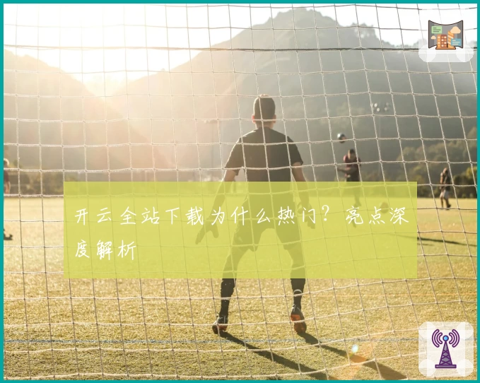 开云全站下载为什么热门？亮点深度解析