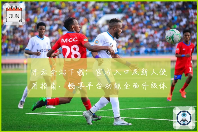 开云全站下载：官方入口及新人使用指南，畅享平台功能全面升级体验