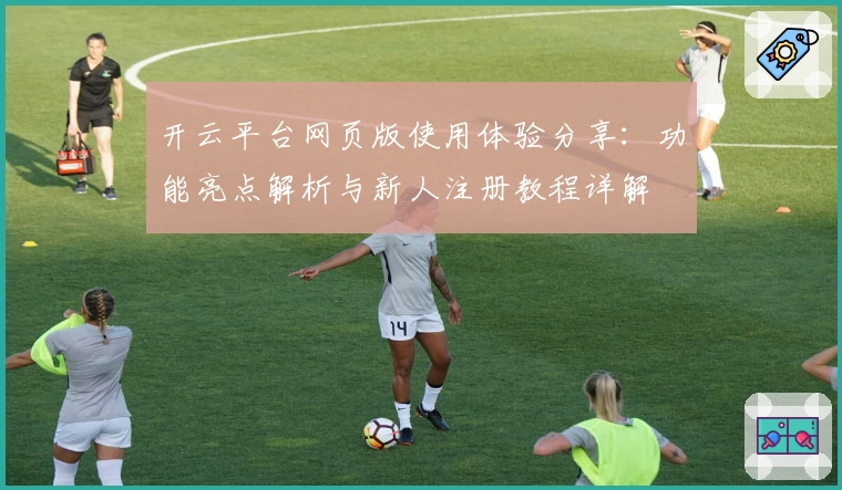 开云平台网页版使用体验分享：功能亮点解析与新人注册教程详解