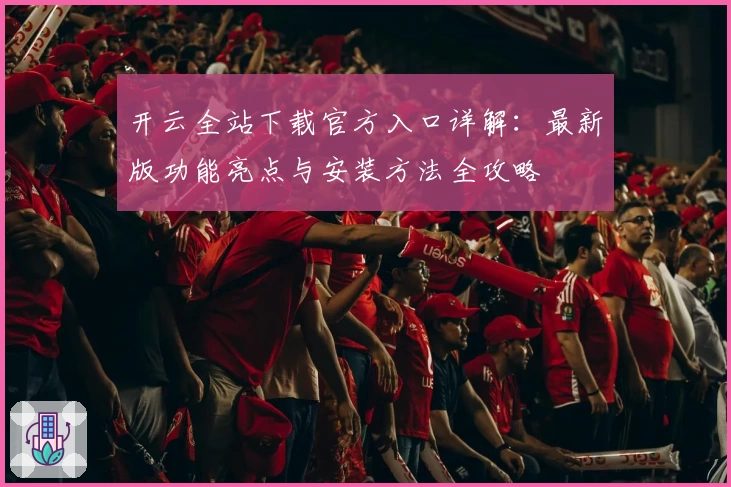 开云全站下载官方入口详解:最新版功能亮点与安装方法全攻略
