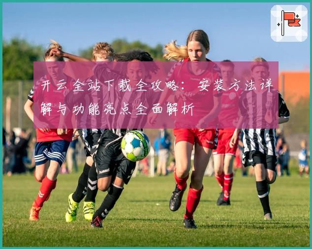 开云全站下载全攻略:安装方法详解与功能亮点全面解析