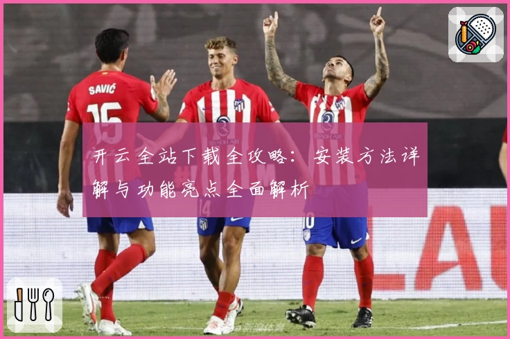 开云全站下载全攻略：安装方法详解与功能亮点全面解析