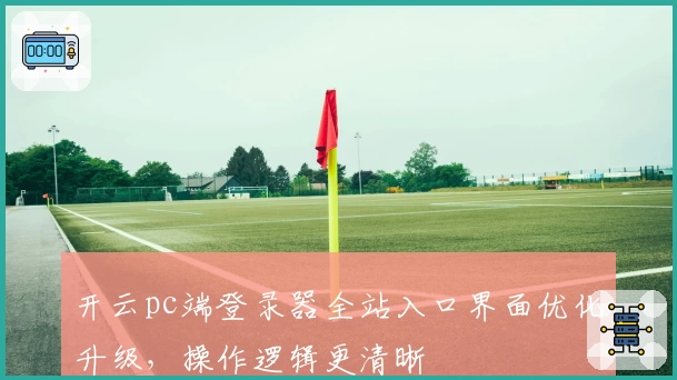 开云pc端登录器全站入口界面优化升级，操作逻辑更清晰