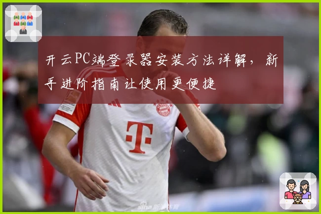开云PC端登录器安装方法详解，新手进阶指南让使用更便捷