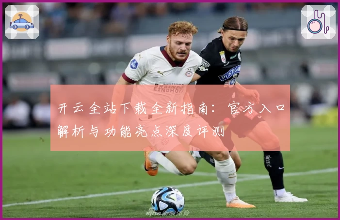 开云全站下载全新指南:官方入口解析与功能亮点深度评测