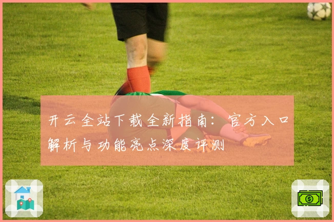 开云全站下载全新指南：官方入口解析与功能亮点深度评测