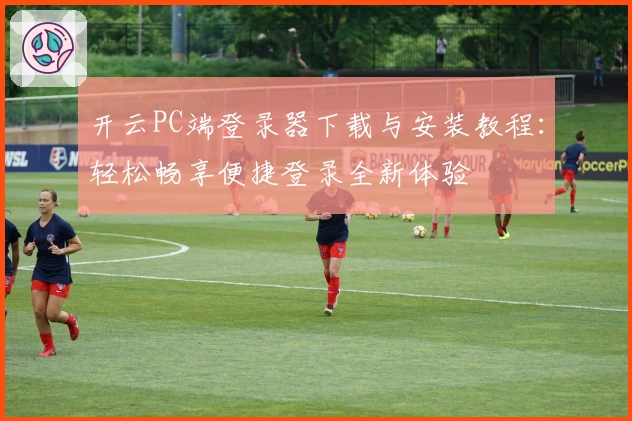 开云PC端登录器下载与安装教程：轻松畅享便捷登录全新体验