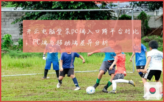 开云电脑登录pc端入口跨平台对比，PC端与移动端差异分析